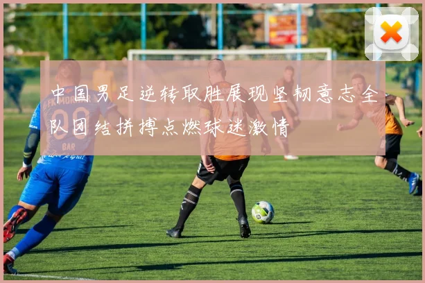 中国男足逆转取胜展现坚韧意志全队团结拼搏点燃球迷激情