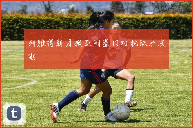 利雅得新月掀亚洲豪门对抗欧洲浪潮