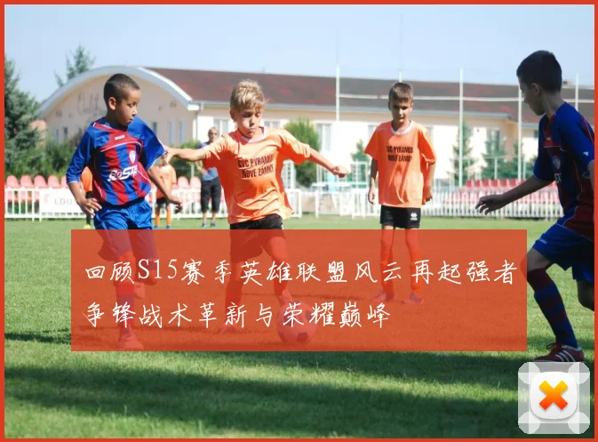 回顾S15赛季英雄联盟风云再起强者争锋战术革新与荣耀巅峰