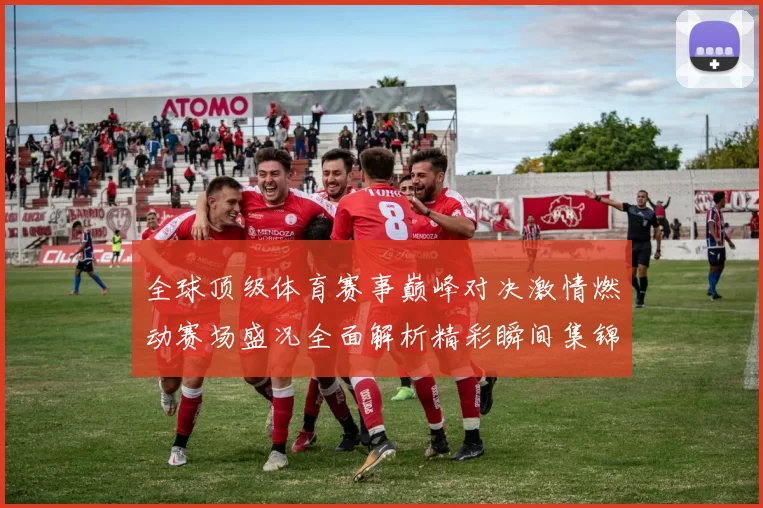 全球顶级体育赛事巅峰对决激情燃动赛场盛况全面解析精彩瞬间集锦