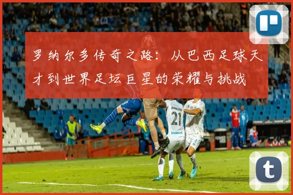 罗纳尔多传奇之路：从巴西足球天才到世界足坛巨星的荣耀与挑战