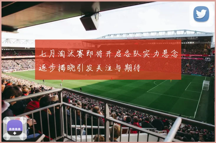 七月淘汰赛即将开启各队实力悬念逐步揭晓引发关注与期待