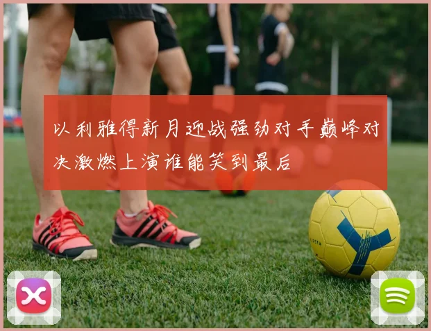 以利雅得新月迎战强劲对手巅峰对决激燃上演谁能笑到最后