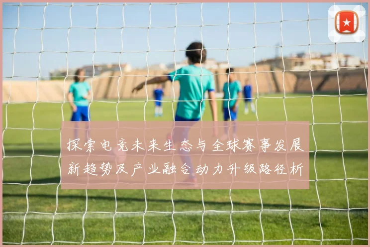探索电竞未来生态与全球赛事发展新趋势及产业融合动力升级路径析