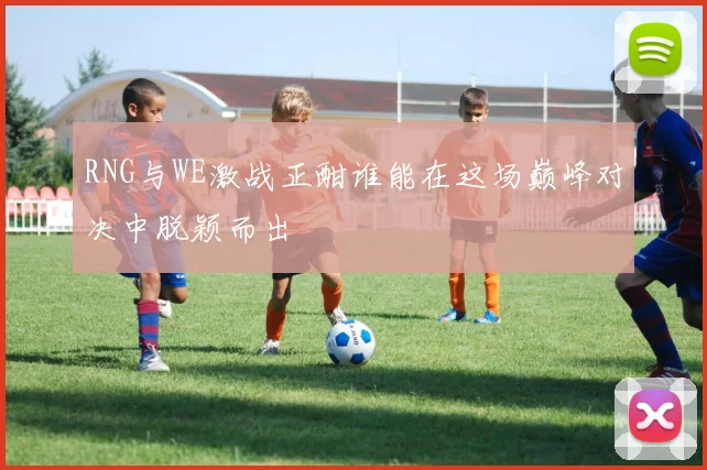 RNG与WE激战正酣谁能在这场巅峰对决中脱颖而出